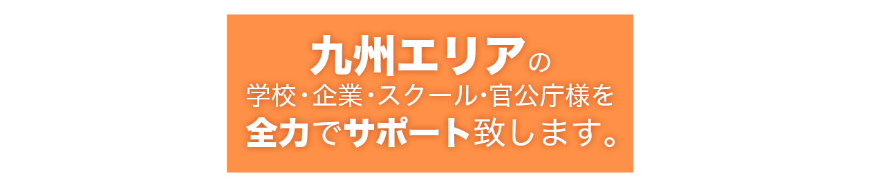 九州エリアの
学校・企業・スクール・官公庁様を
全力でサポート致します。