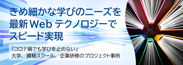 きめ細かな学びのニーズを最新Webテクノロジーでスピード実現～「コロナ禍でも学びを止めない」 大学、資格スクール、企業研修のプロジェクト事例～